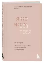 Я не могу без тебя. Как выбирать подходящих партнеров и не терять себя в отношениях, Екатерина Хломова