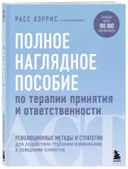 Полное наглядное пособие по терапии принятия и ответственности. Революционные методы и стратегии для содействия глубоким изменениям в поведении клиентов, Расс Хэррис