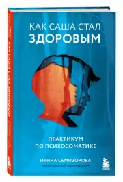 Как Саша стал здоровым. Практикум по психосоматике, Ирина Семизорова