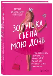 Золушка съела мою дочь. Как объяснить дочери, что быть собой лучше, чем пытаться стать принцессой, Пегги Оринстейн